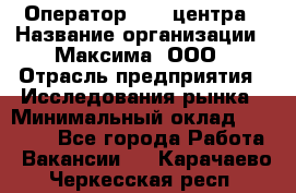 Оператор Call-центра › Название организации ­ Максима, ООО › Отрасль предприятия ­ Исследования рынка › Минимальный оклад ­ 14 000 - Все города Работа » Вакансии   . Карачаево-Черкесская респ.